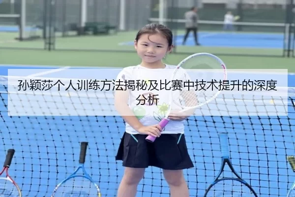 孙颖莎个人训练方法揭秘及比赛中技术提升的深度分析